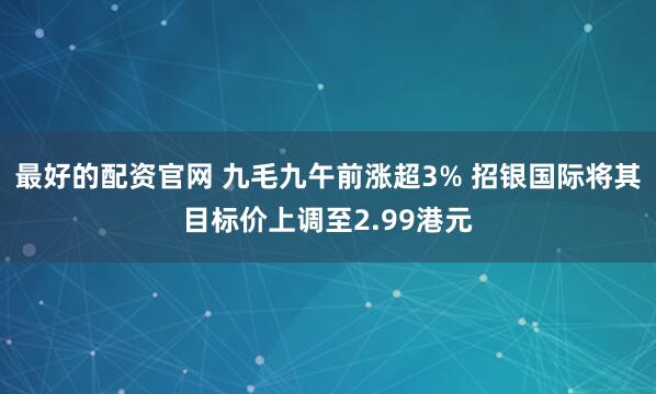 最好的配资官网 九毛九午前涨超3% 招银国际将其目标价上调至2.99港元