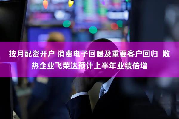 按月配资开户 消费电子回暖及重要客户回归  散热企业飞荣达预计上半年业绩倍增