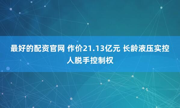 最好的配资官网 作价21.13亿元 长龄液压实控人脱手控制权