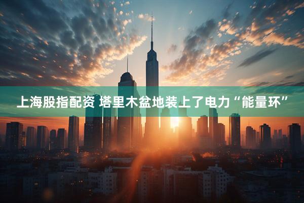 上海股指配资 塔里木盆地装上了电力“能量环”
