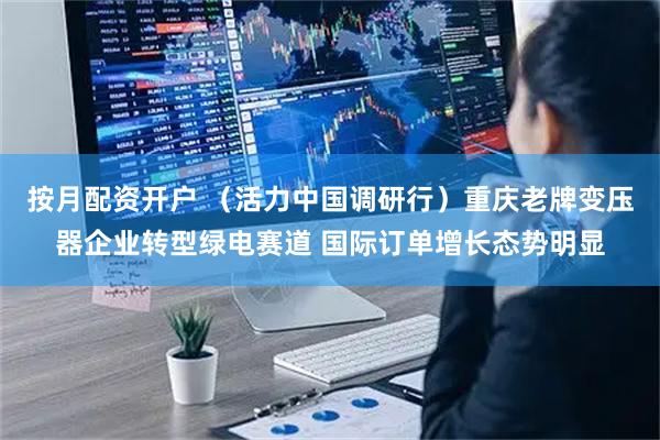 按月配资开户 （活力中国调研行）重庆老牌变压器企业转型绿电赛道 国际订单增长态势明显