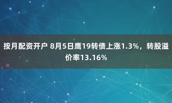 按月配资开户 8月5日鹰19转债上涨1.3%，转股溢价率13.16%