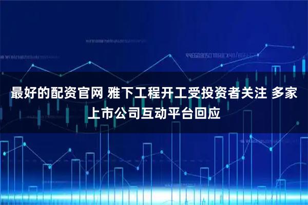 最好的配资官网 雅下工程开工受投资者关注 多家上市公司互动平台回应