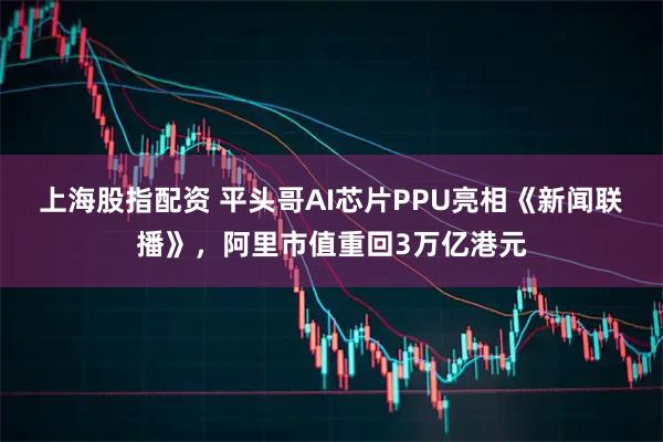 上海股指配资 平头哥AI芯片PPU亮相《新闻联播》，阿里市值重回3万亿港元