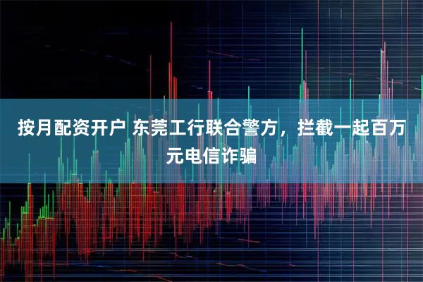 按月配资开户 东莞工行联合警方，拦截一起百万元电信诈骗