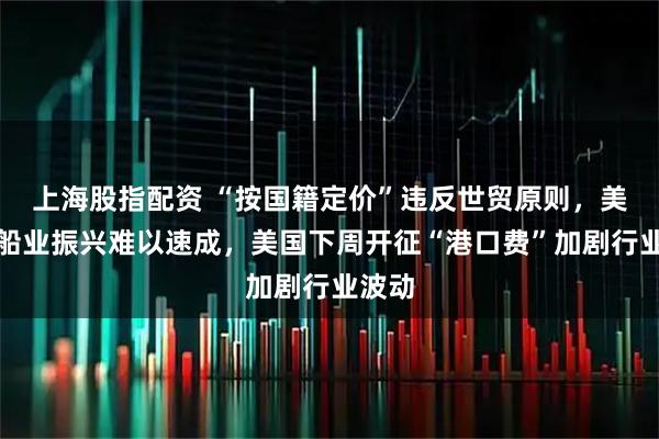 上海股指配资 “按国籍定价”违反世贸原则，美国造船业振兴难以速成，美国下周开征“港口费”加剧行业波动