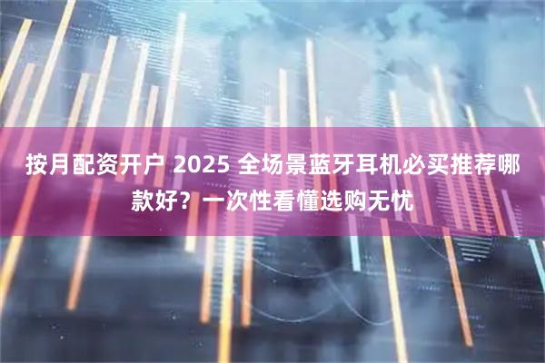 按月配资开户 2025 全场景蓝牙耳机必买推荐哪款好？一次性看懂选购无忧