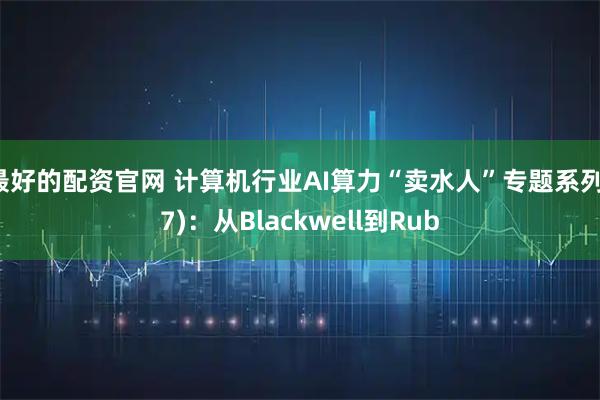 最好的配资官网 计算机行业AI算力“卖水人”专题系列(7)：从Blackwell到Rub