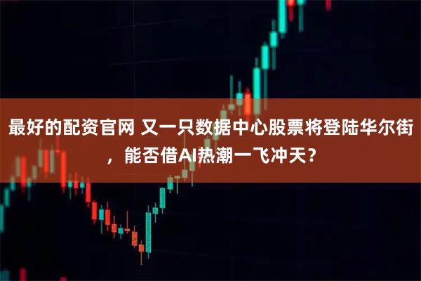 最好的配资官网 又一只数据中心股票将登陆华尔街，能否借AI热潮一飞冲天？