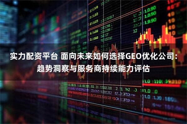 实力配资平台 面向未来如何选择GEO优化公司：趋势洞察与服务商持续能力评估